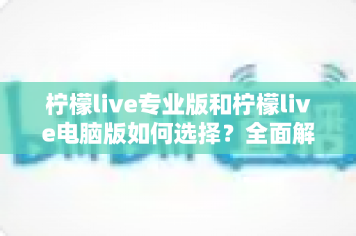 柠檬live专业版和柠檬live电脑版如何选择？全面解析两大版本差异，助你找到最适合的直播利器