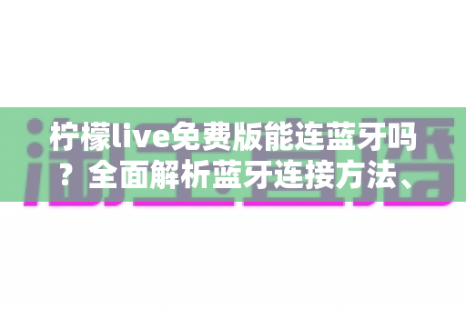 柠檬live免费版能连蓝牙吗？全面解析蓝牙连接方法、限制与实用技巧
