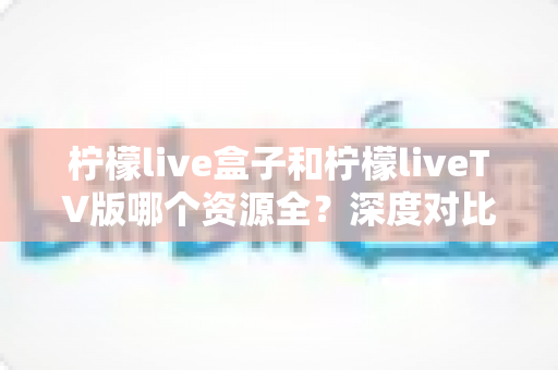 柠檬live盒子和柠檬liveTV版哪个资源全?深度对比帮你选出更适合的版本 柠檬live盒子和柠檬liveTV版哪个资源全?深度对比帮你选出更适合的版本