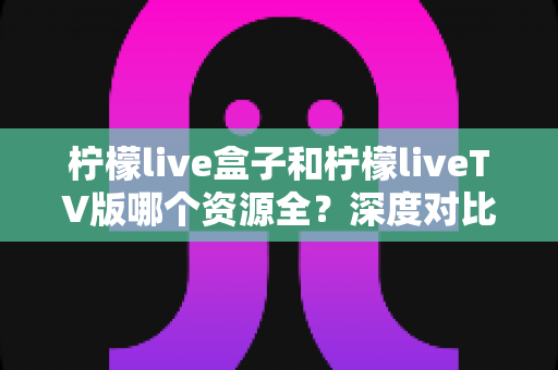 柠檬live盒子和柠檬liveTV版哪个资源全？深度对比帮你选出更适合的版本