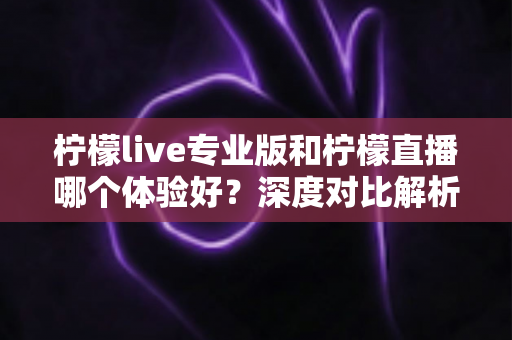 柠檬live专业版和柠檬直播哪个体验好？深度对比解析助你找到最适合自己的直播工具