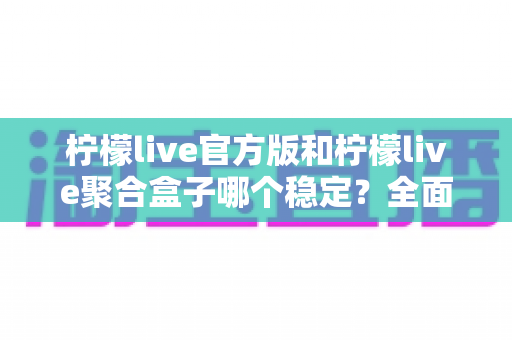 柠檬live官方版和柠檬live聚合盒子哪个稳定?全面对比分析与选择指南 柠檬live官方版和柠檬live聚合盒子哪个稳定?全面对比分析与选择指南
