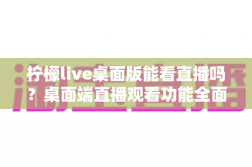 柠檬live桌面版能看直播吗？桌面端直播观看功能全面解析与使用指南