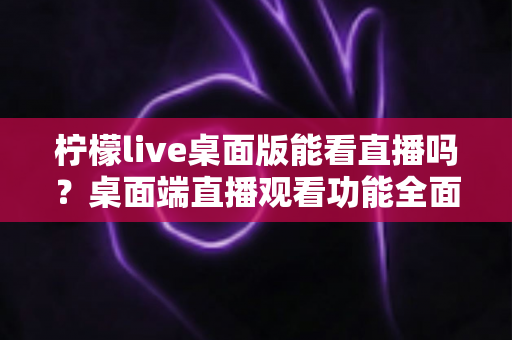 柠檬live桌面版能看直播吗？桌面端直播观看功能全面解析与使用指南