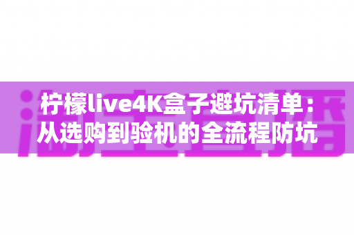 柠檬live4K盒子避坑清单：从选购到验机的全流程防坑指南，帮你省钱又省心