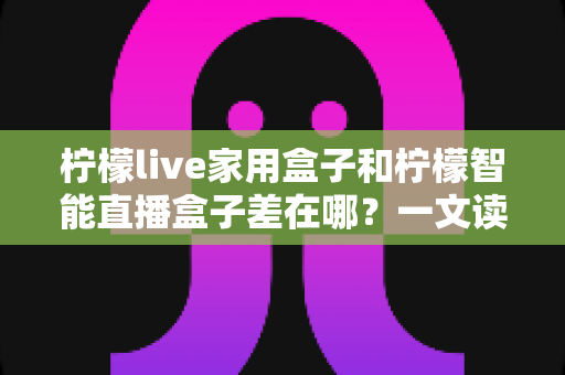 柠檬live家用盒子和柠檬智能直播盒子差在哪?一文读懂两大热门电视盒子的核心区别与选购指南 柠檬live家用盒子和柠檬智能直播盒子差在哪?一文读懂两大热门电视盒子的核心区别与选购指南