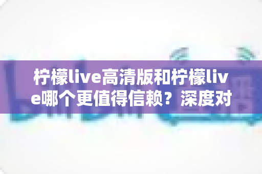 柠檬live高清版和柠檬live哪个更值得信赖？深度对比解析助你安心选择