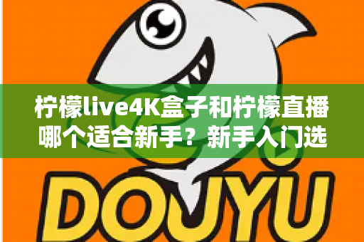 柠檬live4K盒子和柠檬直播哪个适合新手？新手入门选购全攻略与深度对比解析