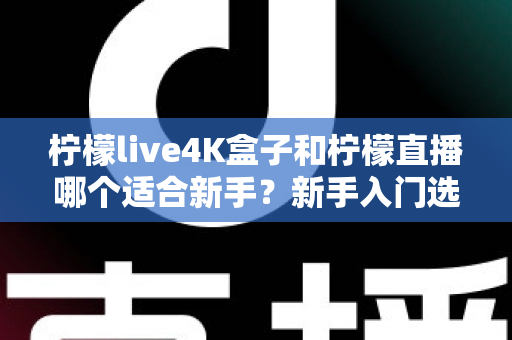 柠檬live4K盒子和柠檬直播哪个适合新手？新手入门选购全攻略与深度对比解析