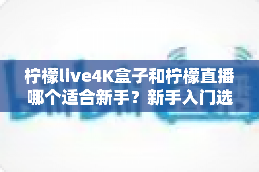 柠檬live4K盒子和柠檬直播哪个适合新手？新手入门选购全攻略与深度对比解析