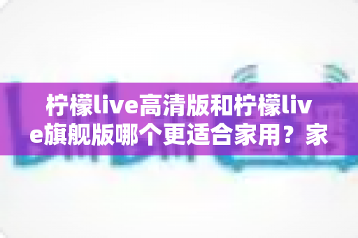 柠檬live高清版和柠檬live旗舰版哪个更适合家用?家庭选购全攻略与深度对比解析 柠檬live高清版和柠檬live旗舰版哪个更适合家用?家庭选购全攻略与深度对比解析