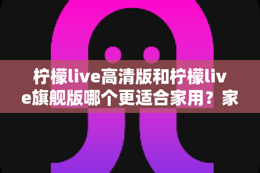柠檬live高清版和柠檬live旗舰版哪个更适合家用?家庭选购全攻略与深度对比解析 柠檬live高清版和柠檬live旗舰版哪个更适合家用?家庭选购全攻略与深度对比解析