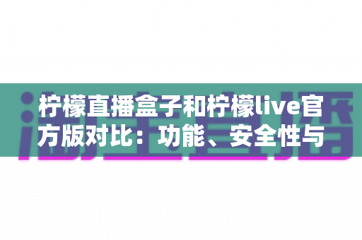 柠檬直播盒子和柠檬live官方版对比：功能、安全性与使用体验全方位解析