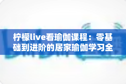 柠檬live看瑜伽课程:零基础到进阶的居家瑜伽学习全攻略 柠檬live看瑜伽课程:零基础到进阶的居家瑜伽学习全攻略