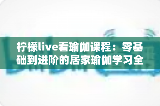 柠檬live看瑜伽课程:零基础到进阶的居家瑜伽学习全攻略 柠檬live看瑜伽课程:零基础到进阶的居家瑜伽学习全攻略