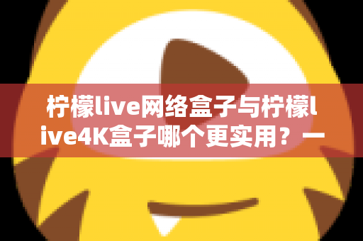 柠檬live网络盒子与柠檬live4K盒子哪个更实用?一篇读懂差异、选对不选贵的深度对比指南 柠檬live网络盒子与柠檬live4K盒子哪个更实用?一篇读懂差异、选对不选贵的深度对比指南