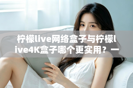 柠檬live网络盒子与柠檬live4K盒子哪个更实用?一篇读懂差异、选对不选贵的深度对比指南 柠檬live网络盒子与柠檬live4K盒子哪个更实用?一篇读懂差异、选对不选贵的深度对比指南