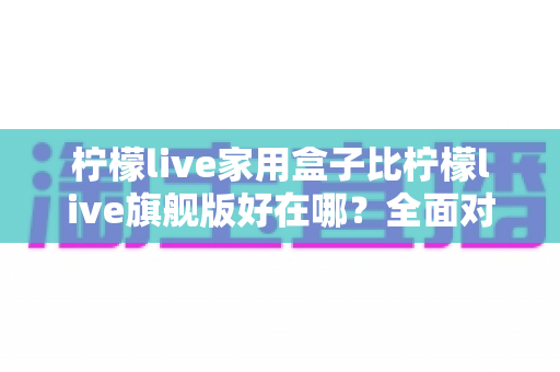 柠檬live家用盒子比柠檬live旗舰版好在哪？全面对比解析助你选对电视盒子