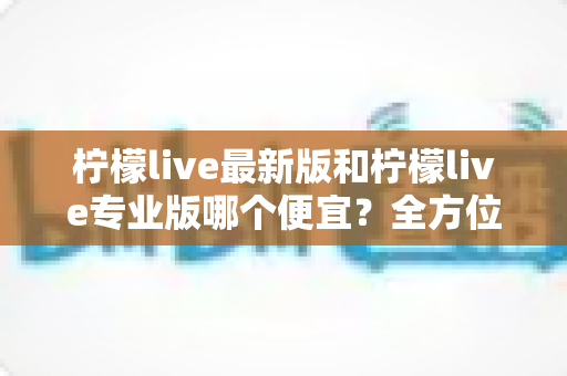 柠檬live最新版和柠檬live专业版哪个便宜？全方位价格对比与省钱选购指南