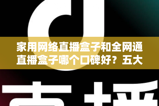 家用网络直播盒子和全网通直播盒子哪个口碑好？五大维度深度对比与选购避坑指南