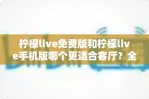 柠檬live免费版和柠檬live手机版哪个更适合客厅?全面对比帮你选对版本 柠檬live免费版和柠檬live手机版哪个更适合客厅?全面对比帮你选对版本