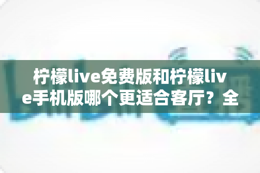 柠檬live免费版和柠檬live手机版哪个更适合客厅?全面对比帮你选对版本 柠檬live免费版和柠檬live手机版哪个更适合客厅?全面对比帮你选对版本