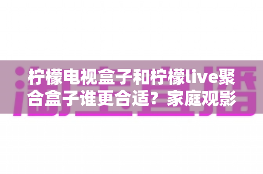 柠檬电视盒子和柠檬live聚合盒子谁更合适?家庭观影选购深度评测与避坑指南 柠檬电视盒子和柠檬live聚合盒子谁更合适?家庭观影选购深度评测与避坑指南