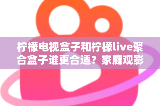 柠檬电视盒子和柠檬live聚合盒子谁更合适？家庭观影选购深度评测与避坑指南