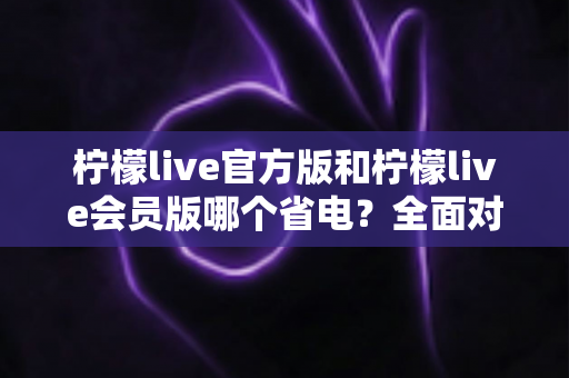 柠檬live官方版和柠檬live会员版哪个省电？全面对比解析与省电攻略大全