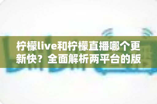 柠檬live和柠檬直播哪个更新快?全面解析两平台的版本迭代速度与选择指南 柠檬live和柠檬直播哪个更新快?全面解析两平台的版本迭代速度与选择指南