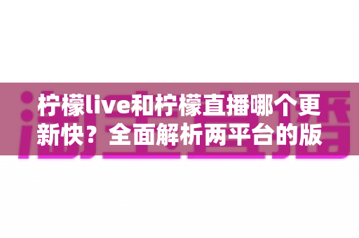 柠檬live和柠檬直播哪个更新快？全面解析两平台的版本迭代速度与选择指南
