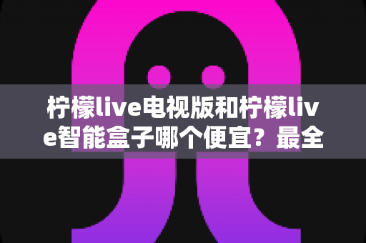 柠檬live电视版和柠檬live智能盒子哪个便宜?最全价格对比与选购省钱指南 柠檬live电视版和柠檬live智能盒子哪个便宜?最全价格对比与选购省钱指南