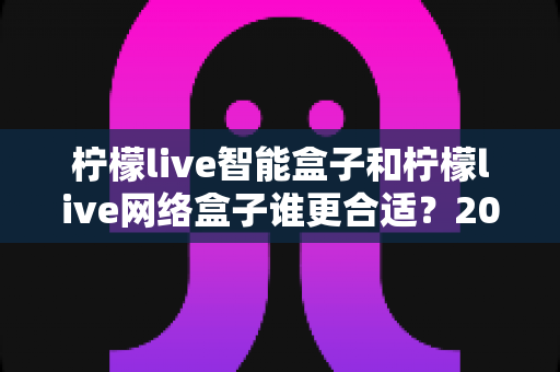 柠檬live智能盒子和柠檬live网络盒子谁更合适？2025年家庭观影设备选购全攻略