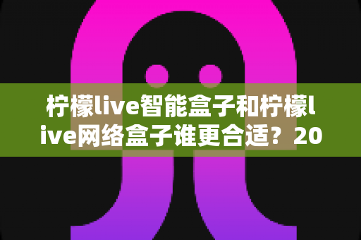 柠檬live智能盒子和柠檬live网络盒子谁更合适？2025年家庭观影设备选购全攻略