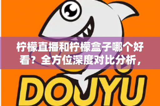 柠檬直播和柠檬盒子哪个好看？全方位深度对比分析，帮你选出最合适的观播平台