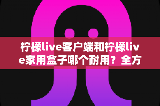 柠檬live客户端和柠檬live家用盒子哪个耐用？全方位深度解析与选购指南