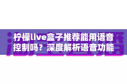 柠檬live盒子推荐能用语音控制吗?深度解析语音功能、使用体验与选购全攻略 柠檬live盒子推荐能用语音控制吗?深度解析语音功能、使用体验与选购全攻略