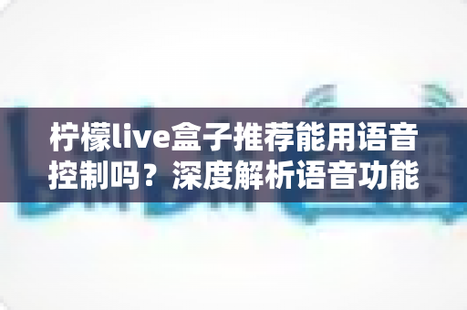 柠檬live盒子推荐能用语音控制吗?深度解析语音功能、使用体验与选购全攻略 柠檬live盒子推荐能用语音控制吗?深度解析语音功能、使用体验与选购全攻略