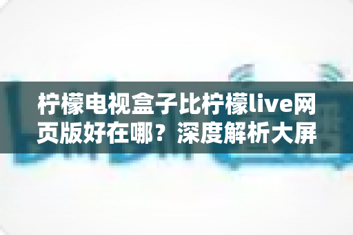 柠檬电视盒子比柠檬live网页版好在哪？深度解析大屏家庭观影的五大核心优势