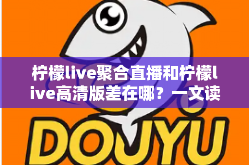柠檬live聚合直播和柠檬live高清版差在哪？一文读懂两大版本核心差异，选对版本不踩坑
