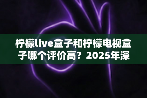 柠檬live盒子和柠檬电视盒子哪个评价高？2025年深度对比测评与选购全指南