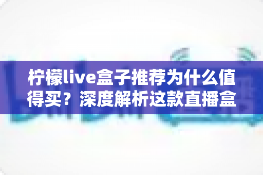 柠檬live盒子推荐为什么值得买？深度解析这款直播盒子的核心优势与选购指南