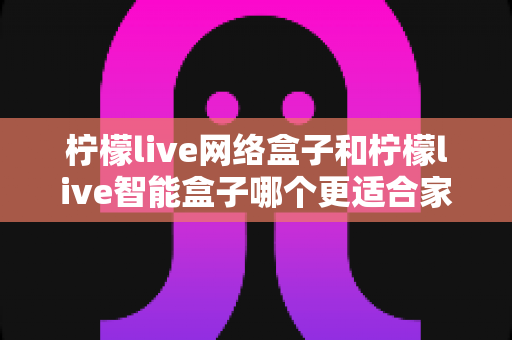 柠檬live网络盒子和柠檬live智能盒子哪个更适合家用？——家庭选购全攻略与深度对比解析