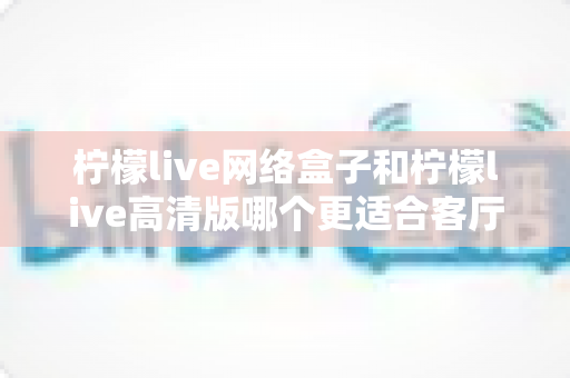 柠檬live网络盒子和柠檬live高清版哪个更适合客厅？一文读懂客厅观影设备的最佳选择