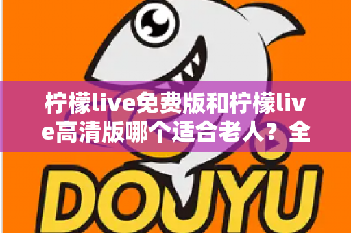 柠檬live免费版和柠檬live高清版哪个适合老人？全面对比分析助您为父母做出最佳选择