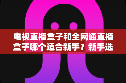 电视直播盒子和全网通直播盒子哪个适合新手?新手选购终极指南帮你一次搞懂 电视直播盒子和全网通直播盒子哪个适合新手?新手选购终极指南帮你一次搞懂