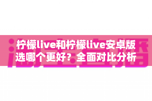 柠檬live和柠檬live安卓版选哪个更好?全面对比分析帮你找到最适合的版本 柠檬live和柠檬live安卓版选哪个更好?全面对比分析帮你找到最适合的版本