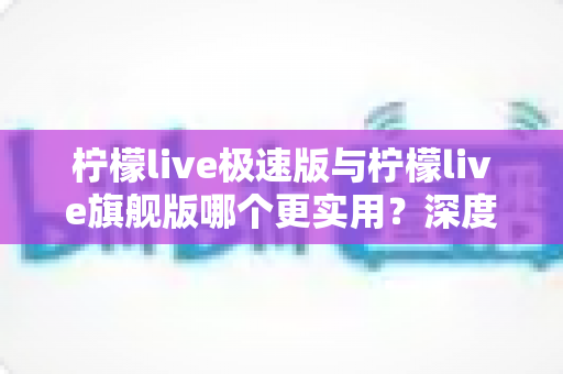 柠檬live极速版与柠檬live旗舰版哪个更实用?深度对比全解析,帮你选对不选贵! 柠檬live极速版与柠檬live旗舰版哪个更实用?深度对比全解析,帮你选对不选贵!