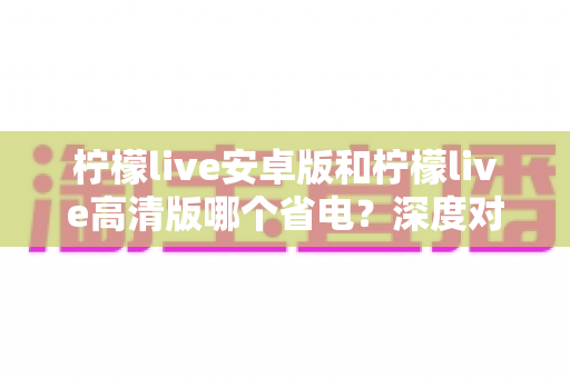柠檬live安卓版和柠檬live高清版哪个省电?深度对比分析与省电技巧全攻略 柠檬live安卓版和柠檬live高清版哪个省电?深度对比分析与省电技巧全攻略