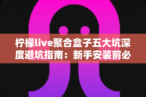 柠檬live聚合盒子五大坑深度避坑指南：新手安装前必读，看完少走弯路、省钱又安心